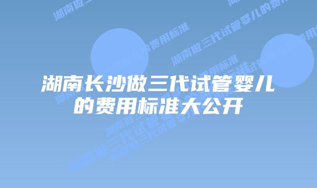 湖南长沙做三代试管婴儿的费用标准大公开