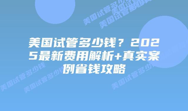 美国试管多少钱？2025最新费用解析+真实案例省钱攻略