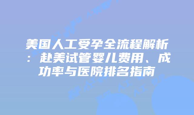 美国人工受孕全流程解析：赴美试管婴儿费用、成功率与医院排名指南