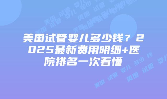 美国试管婴儿多少钱？2025最新费用明细+医院排名一次看懂