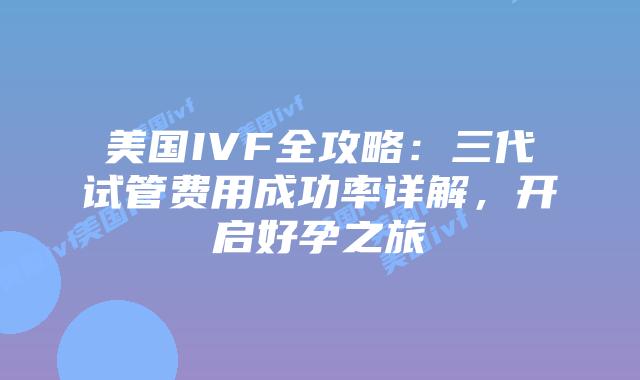 美国IVF全攻略：三代试管费用成功率详解，开启好孕之旅