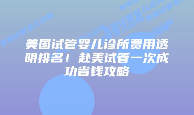 美国试管婴儿诊所费用透明排名！赴美试管一次成功省钱攻略