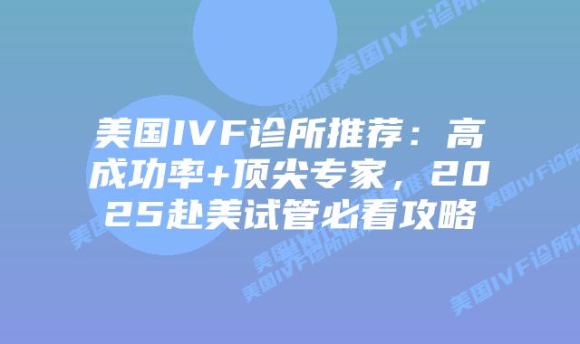 美国IVF诊所推荐：高成功率+顶尖专家，2025赴美试管必看攻略