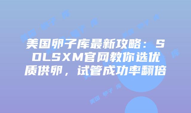 美国卵子库最新攻略：SDLSXM官网教你选优质供卵，试管成功率翻倍