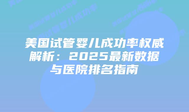 美国试管婴儿成功率权威解析：2025最新数据与医院排名指南
