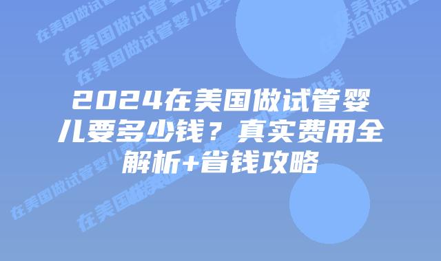 2024在美国做试管婴儿要多少钱？真实费用全解析+省钱攻略