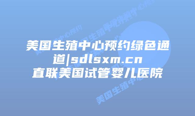美国生殖中心预约绿色通道|sdlsxm.cn直联美国试管婴儿医院