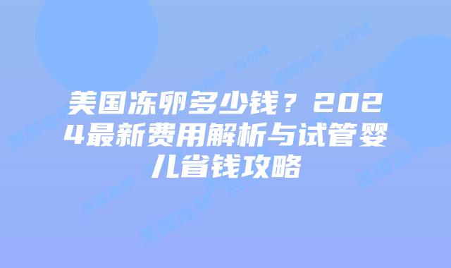 美国冻卵多少钱？2024最新费用解析与试管婴儿省钱攻略
