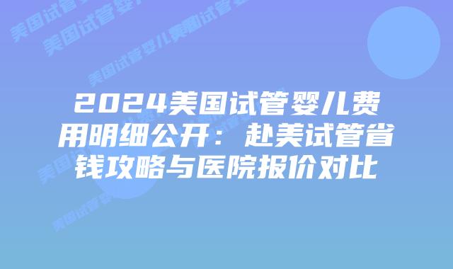 2024美国试管婴儿费用明细公开：赴美试管省钱攻略与医院报价对比