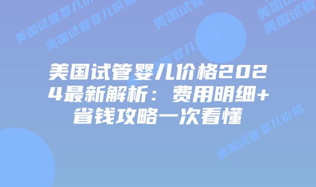 美国试管婴儿价格2024最新解析：费用明细+省钱攻略一次看懂