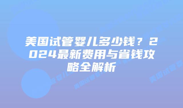 美国试管婴儿多少钱？2024最新费用与省钱攻略全解析