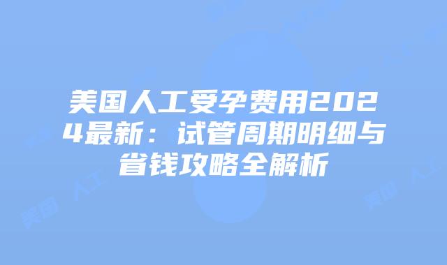 美国人工受孕费用2024最新：试管周期明细与省钱攻略全解析