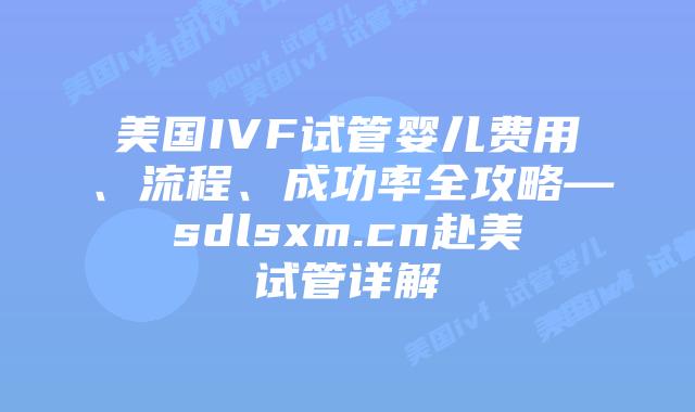 美国IVF试管婴儿费用、流程、成功率全攻略—sdlsxm.cn赴美试管详解