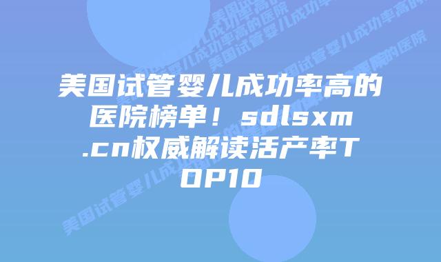 美国试管婴儿成功率高的医院榜单！sdlsxm.cn权威解读活产率TOP10