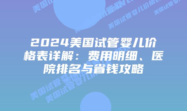 2024美国试管婴儿价格表详解：费用明细、医院排名与省钱攻略