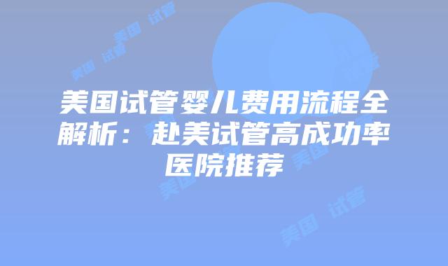 美国试管婴儿费用流程全解析：赴美试管高成功率医院推荐