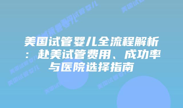 美国试管婴儿全流程解析：赴美试管费用、成功率与医院选择指南