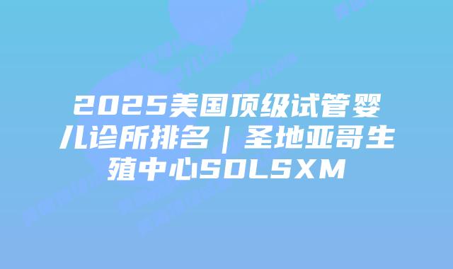 2025美国顶级试管婴儿诊所排名｜圣地亚哥生殖中心SDLSXM