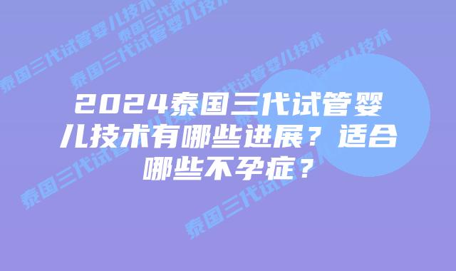 2024泰国三代试管婴儿技术有哪些进展？适合哪些不孕症？