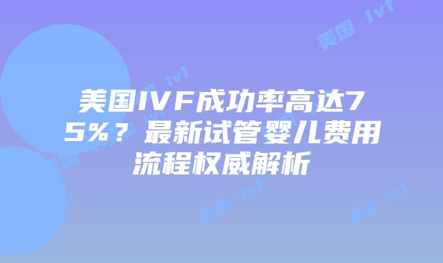 美国IVF成功率高达75%？最新试管婴儿费用流程权威解析