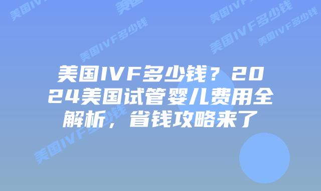 美国IVF多少钱？2024美国试管婴儿费用全解析，省钱攻略来了