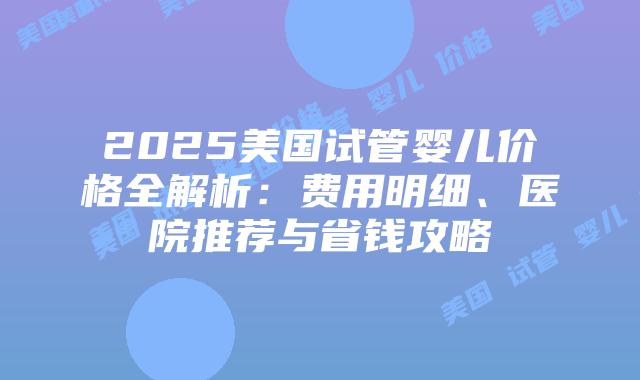 2025美国试管婴儿价格全解析：费用明细、医院推荐与省钱攻略