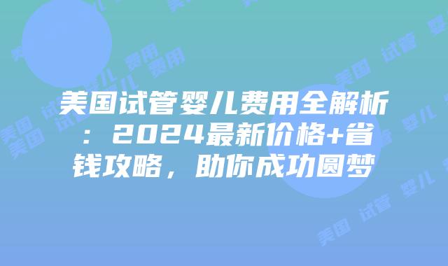 美国试管婴儿费用全解析：2024最新价格+省钱攻略，助你成功圆梦