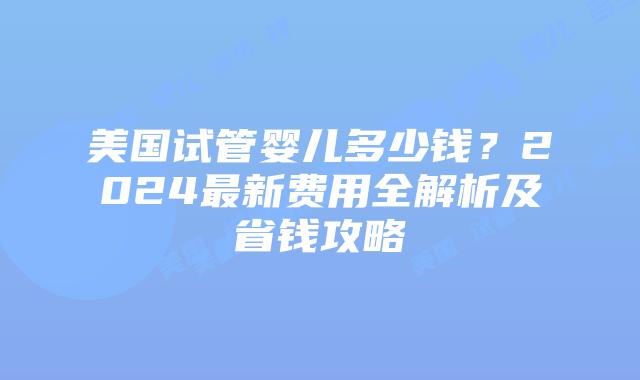 美国试管婴儿多少钱？2024最新费用全解析及省钱攻略