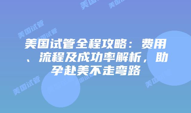 美国试管全程攻略：费用、流程及成功率解析，助孕赴美不走弯路