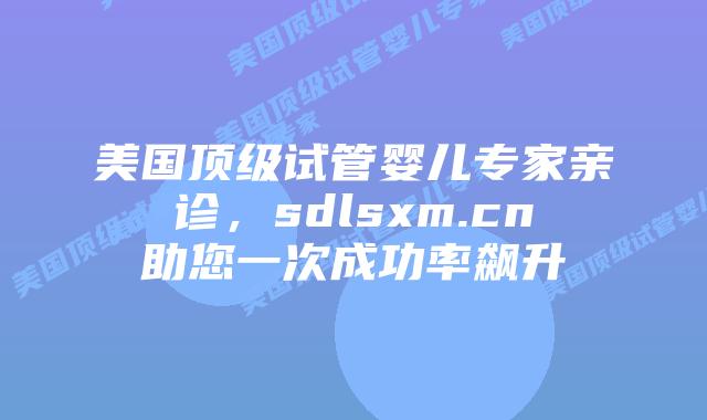 美国顶级试管婴儿专家亲诊，sdlsxm.cn助您一次成功率飙升