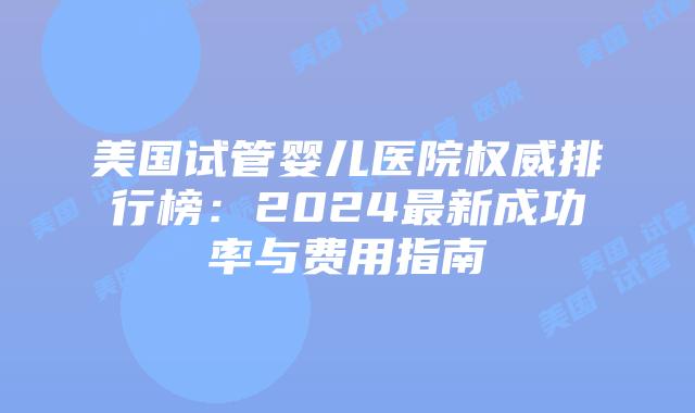 美国试管婴儿医院权威排行榜：2024最新成功率与费用指南