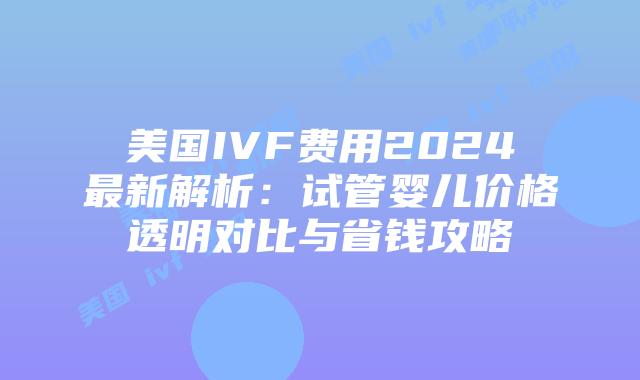 美国IVF费用2024最新解析：试管婴儿价格透明对比与省钱攻略