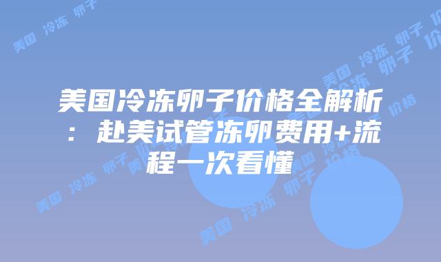 美国冷冻卵子价格全解析：赴美试管冻卵费用+流程一次看懂