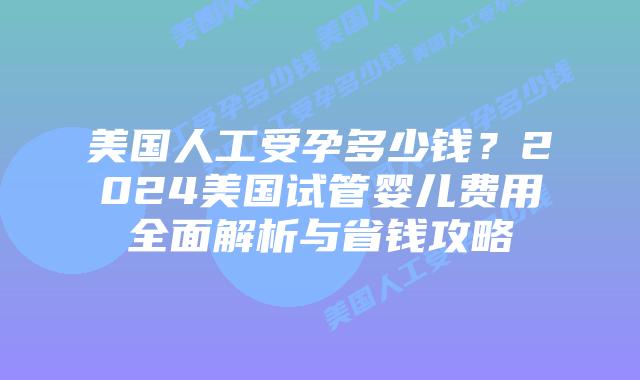 美国人工受孕多少钱？2024美国试管婴儿费用全面解析与省钱攻略