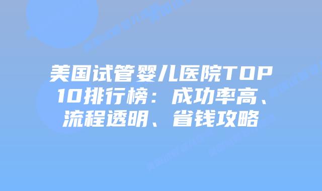 美国试管婴儿医院TOP10排行榜：成功率高、流程透明、省钱攻略