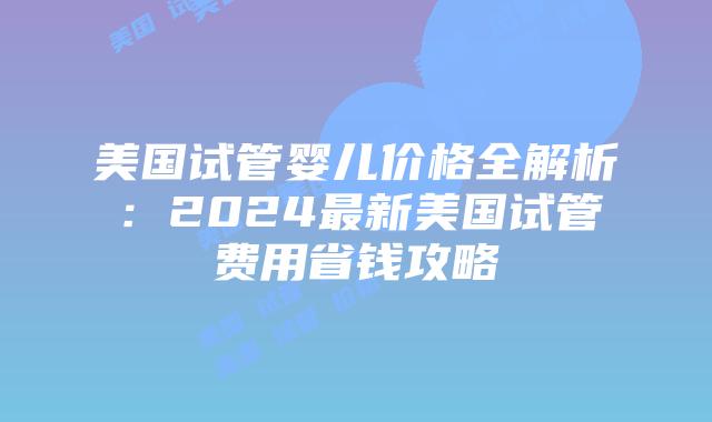 美国试管婴儿价格全解析：2024最新美国试管费用省钱攻略