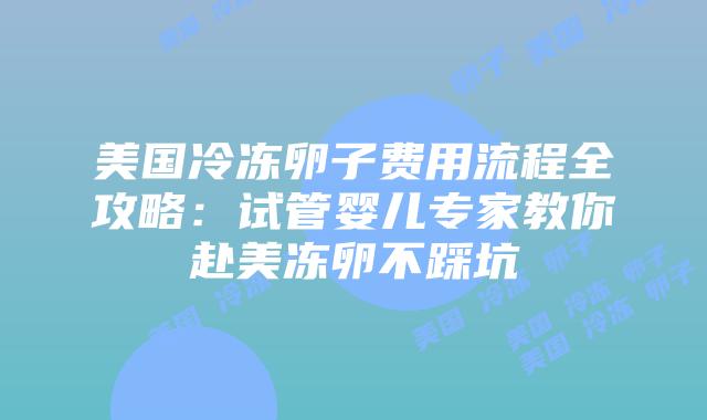 美国冷冻卵子费用流程全攻略：试管婴儿专家教你赴美冻卵不踩坑