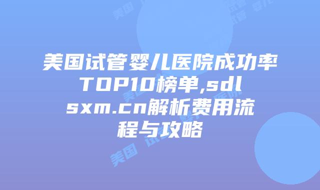 美国试管婴儿医院成功率TOP10榜单,sdlsxm.cn解析费用流程与攻略
