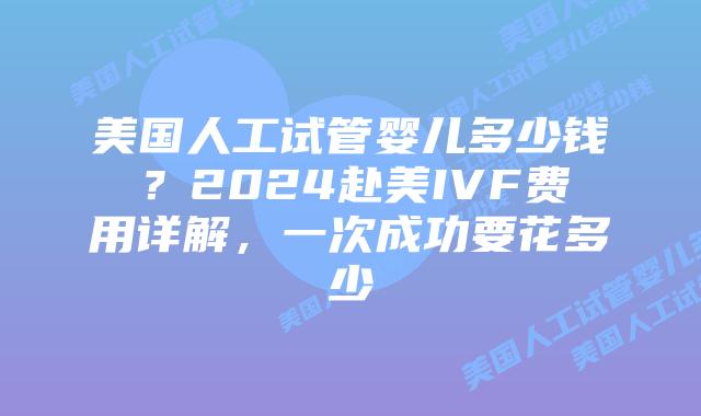 美国人工试管婴儿多少钱？2024赴美IVF费用详解，一次成功要花多少
