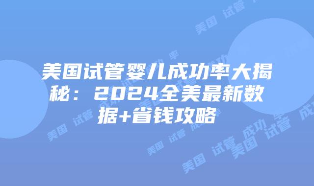 美国试管婴儿成功率大揭秘：2024全美最新数据+省钱攻略