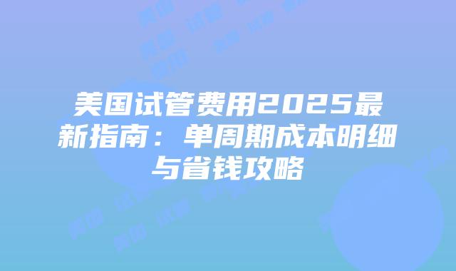 美国试管费用2025最新指南：单周期成本明细与省钱攻略