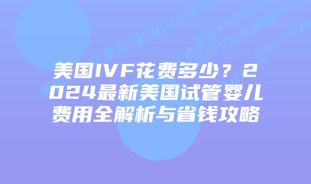 美国IVF花费多少？2024最新美国试管婴儿费用全解析与省钱攻略