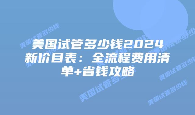 美国试管多少钱2024新价目表：全流程费用清单+省钱攻略