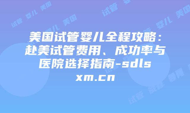 美国试管婴儿全程攻略：赴美试管费用、成功率与医院选择指南-sdlsxm.cn