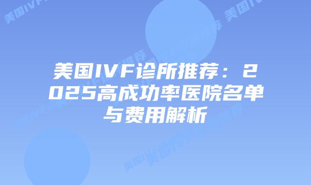 美国IVF诊所推荐：2025高成功率医院名单与费用解析