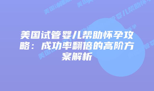 美国试管婴儿帮助怀孕攻略：成功率翻倍的高阶方案解析