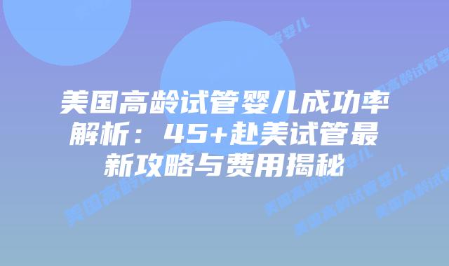 美国高龄试管婴儿成功率解析：45+赴美试管最新攻略与费用揭秘