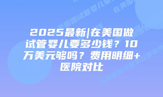 2025最新|在美国做试管婴儿要多少钱？10万美元够吗？费用明细+医院对比