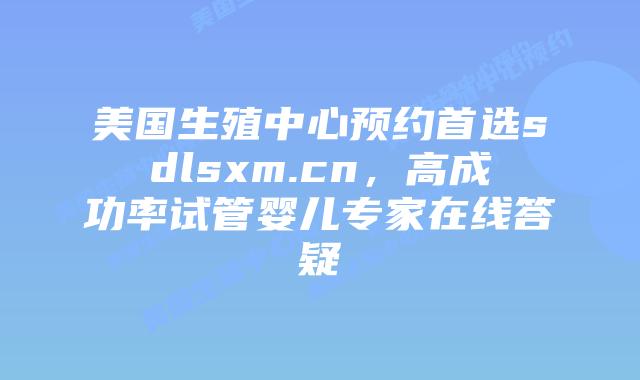 美国生殖中心预约首选sdlsxm.cn，高成功率试管婴儿专家在线答疑