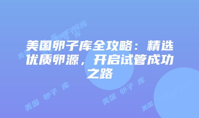 美国卵子库全攻略：精选优质卵源，开启试管成功之路